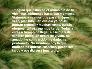 Imagina que estas en el último día de tu
vida, trasladémonos hasta ese momento.
Viajemos y veamos que pasará. ¿qué
ves?, piénsalo... en ese día ya no se
podrán remediar muchas cosas, quizás
ninguna, tal vez sea muy tarde. Todavía
estas a tiempo de llegar a ese día y de
sentirte pleno, de decir: He vivido, he
amado, he compartido, he dado, he
perdonado. No siembres hoy lo que
mañana no quieras cosechar, puede ser
tarde y ese día será inevitable.
 
