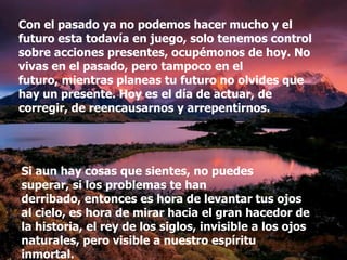 Con el pasado ya no podemos hacer mucho y el
futuro esta todavía en juego, solo tenemos control
sobre acciones presentes, ocupémonos de hoy. No
vivas en el pasado, pero tampoco en el
futuro, mientras planeas tu futuro no olvides que
hay un presente. Hoy es el día de actuar, de
corregir, de reencausarnos y arrepentirnos.




Si aun hay cosas que sientes, no puedes
superar, si los problemas te han
derribado, entonces es hora de levantar tus ojos
al cielo, es hora de mirar hacia el gran hacedor de
la historia, el rey de los siglos, invisible a los ojos
naturales, pero visible a nuestro espíritu
inmortal.
 