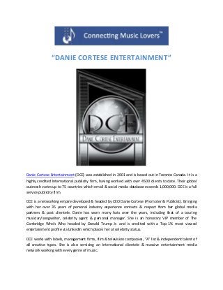 “DANIE CORTESE ENTERTAINMENT”
Danie Cortese Entertainment (DCE) was established in 2001 and is based out in Toronto Canada. It is a
highly credited International publicity firm, having worked with over 4500 clients to date. Their global
outreach varies up to 75 countries which email & social media database exceeds 1,000,000. DCE is a full
service publicity firm.
DCE is a networking empire developed & headed by CEO Danie Cortese (Promoter & Publicist). Bringing
with her over 35 years of personal industry experience contacts & respect from her global media
partners & past clientele. Danie has worn many hats over the years, including that of a touring
musician/songwriter, celebrity agent & personal manager. She is an honorary VIP member of The
Cambridge Who’s Who headed by Donald Trump Jr. and is credited with a Top 1% most viewed
entertainment profile via LinkedIn which places her at celebrity status.
DCE works with labels, management firms, film & television companies, “A” list & independent talent of
all creative types. She is also servicing an International clientele & massive entertainment media
network working with every genre of music.
 