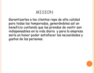 MISION
Garantizarles a los clientes ropa de alta calidad
para todas las temporadas, generándoles así un
beneficio contando que las prendas de vestir son
indispensables en la vida diaria y para la empresa
sería un honor poder satisfacer las necesidades y
gustos de las personas.
 
