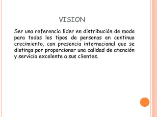 VISION
Ser una referencia líder en distribución de moda
para todos los tipos de personas en continuo
crecimiento, con presencia internacional que se
distinga por proporcionar una calidad de atención
y servicio excelente a sus clientes.
 