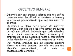 OBJETIVO GENERAL
   Guiarnos por dos grandes valores que nos define
    como empresa: Localidad de nuestros artículos y
    la atención personalizada que reciben nuestros
    clientes.
     Buscamos la plena satisfacción de nuestros
    clientes y por ello solo les ofrecemos productos
    de máxima calidad. Sabemos que cada miembro
    de la familia merece un trato especial y la
    empresa se los da. Cuidamos hasta el más mínimo
    de los detalles en cada uno de nuestros artículos
     Así mismo, creemos que los clientes siempre
    tienen la última palabra, por ello reciben una
    atención     personalizada,     así   como      un
    asesoramiento continuo.
 