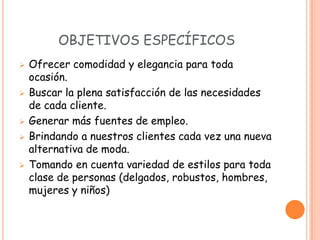 OBJETIVOS ESPECÍFICOS
   Ofrecer comodidad y elegancia para toda
    ocasión.
   Buscar la plena satisfacción de las necesidades
    de cada cliente.
   Generar más fuentes de empleo.
   Brindando a nuestros clientes cada vez una nueva
    alternativa de moda.
   Tomando en cuenta variedad de estilos para toda
    clase de personas (delgados, robustos, hombres,
    mujeres y niños)
 