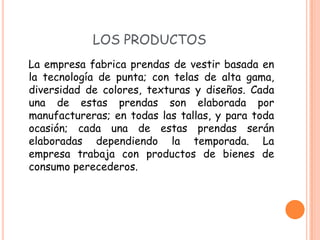 LOS PRODUCTOS
La empresa fabrica prendas de vestir basada en
la tecnología de punta; con telas de alta gama,
diversidad de colores, texturas y diseños. Cada
una de estas prendas son elaborada por
manufactureras; en todas las tallas, y para toda
ocasión; cada una de estas prendas serán
elaboradas dependiendo la temporada. La
empresa trabaja con productos de bienes de
consumo perecederos.
 