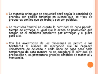    La materia prima que se requerirá será según la cantidad de
    prendas por pedido teniendo en cuenta que los tipos de
    productos con los que se trabaja son por pedidos.

   La textilera tendrá en cuenta la cantidad de cada pedido,
    tiempo de entrega, al igual que la orden de producción que
    tengan en el momento pendiente por entregar y el plazo
    para ello.

   Con los inventarios de los almacenes se pedirá a las
    textileras el número de mercancía que se requiera
    únicamente de acuerdo a cada línea de ropa para cada
    temporada de esta manera no se excederá la cantidad de
    producción ni se presentara grandes pérdidas de material y
    mercancía.
 