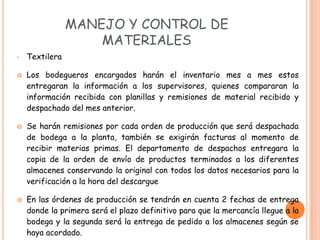 MANEJO Y CONTROL DE
                    MATERIALES
•   Textilera

   Los bodegueros encargados harán el inventario mes a mes estos
    entregaran la información a los supervisores, quienes compararan la
    información recibida con planillas y remisiones de material recibido y
    despachado del mes anterior.

   Se harán remisiones por cada orden de producción que será despachada
    de bodega a la planta, también se exigirán facturas al momento de
    recibir materias primas. El departamento de despachos entregara la
    copia de la orden de envío de productos terminados a los diferentes
    almacenes conservando la original con todos los datos necesarios para la
    verificación a la hora del descargue

   En las órdenes de producción se tendrán en cuenta 2 fechas de entrega
    donde la primera será el plazo definitivo para que la mercancía llegue a la
    bodega y la segunda será la entrega de pedido a los almacenes según se
    haya acordado.
 