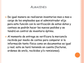 ALMACENES


   De igual manera se realizaran inventarios mes a mes a
    cargo de los empleados que el administrador elija
    para esta función con la verificación de estos datos y
    conteos se podrán hacer los nuevos pedidos y se
    tendrá en control de inventario óptimo.

   Al momento de entrega se verificara la mercancía
    recibida por medio de conteo para comparar si la
    información tanto física como en documentos es igual
    y real; esto se hará teniendo en cuenta (facturas,
    ordenes de envío, recibidos y/o remisiones).
 
