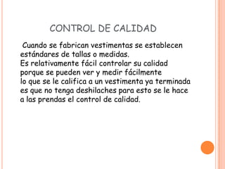 CONTROL DE CALIDAD
 Cuando se fabrican vestimentas se establecen
estándares de tallas o medidas.
Es relativamente fácil controlar su calidad
porque se pueden ver y medir fácilmente
lo que se le califica a un vestimenta ya terminada
es que no tenga deshilaches para esto se le hace
a las prendas el control de calidad.
 