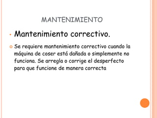 MANTENIMIENTO

•   Mantenimiento correctivo.
   Se requiere mantenimiento correctivo cuando la
    máquina de coser está dañada o simplemente no
    funciona. Se arregla o corrige el desperfecto
    para que funcione de manera correcta
 