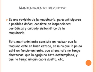    Es una revisión de la maquinaria, para anticiparse
    a posibles daños; consiste en inspecciones
    periódicas y cuidado sistemático de la
    maquinaria.

    Este mantenimiento consiste en revisar que la
    maquina este en buen estado, se mira que la polea
    esté en funcionamiento, que el enchufe no tenga
    aberturas, que la aguja no este destemplada, y
    que no tenga ningún cable suelto, etc.
 
