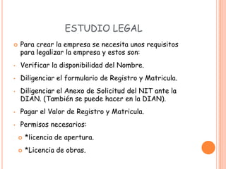 ESTUDIO LEGAL
   Para crear la empresa se necesita unos requisitos
    para legalizar la empresa y estos son:
•   Verificar la disponibilidad del Nombre.
•   Diligenciar el formulario de Registro y Matricula.
•   Diligenciar el Anexo de Solicitud del NIT ante la
    DIAN. (También se puede hacer en la DIAN).
•   Pagar el Valor de Registro y Matricula.
•   Permisos necesarios:
       *licencia de apertura.
       *Licencia de obras.
 