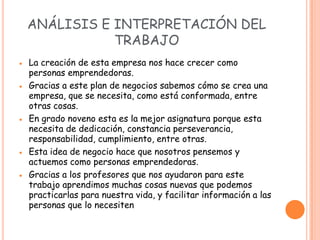 ANÁLISIS E INTERPRETACIÓN DEL
           TRABAJO
La creación de esta empresa nos hace crecer como
personas emprendedoras.
Gracias a este plan de negocios sabemos cómo se crea una
empresa, que se necesita, como está conformada, entre
otras cosas.
En grado noveno esta es la mejor asignatura porque esta
necesita de dedicación, constancia perseverancia,
responsabilidad, cumplimiento, entre otras.
Esta idea de negocio hace que nosotros pensemos y
actuemos como personas emprendedoras.
Gracias a los profesores que nos ayudaron para este
trabajo aprendimos muchas cosas nuevas que podemos
practicarlas para nuestra vida, y facilitar información a las
personas que lo necesiten
 