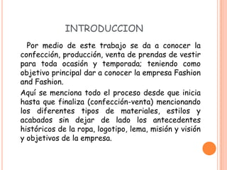 INTRODUCCION
  Por medio de este trabajo se da a conocer la
confección, producción, venta de prendas de vestir
para toda ocasión y temporada; teniendo como
objetivo principal dar a conocer la empresa Fashion
and Fashion.
Aquí se menciona todo el proceso desde que inicia
hasta que finaliza (confección-venta) mencionando
los diferentes tipos de materiales, estilos y
acabados sin dejar de lado los antecedentes
históricos de la ropa, logotipo, lema, misión y visión
y objetivos de la empresa.
 