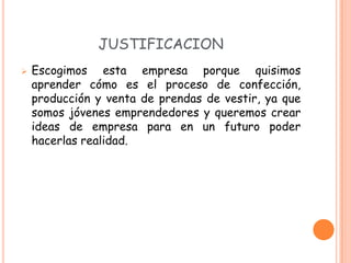 JUSTIFICACION
   Escogimos esta empresa porque quisimos
    aprender cómo es el proceso de confección,
    producción y venta de prendas de vestir, ya que
    somos jóvenes emprendedores y queremos crear
    ideas de empresa para en un futuro poder
    hacerlas realidad.
 