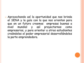    Aprovechando así la oportunidad que nos brinda
    el SENA y la guía con la que nos orientan para
    que en un futuro creemos empresas buenas a
    nivel mundial y así proyectarnos como
    empresarios, y para orientar a otros estudiantes
    creándoles el poder empresarial desarrollándoles
    la parte emprendedora.
 