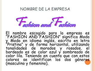 NOMBRE DE LA EMPRESA




El nombre escogido para la empresa es
“FASHION AND FASHION” significa Moda
y Moda en idioma inglés, escrito en letra
“Pristina” y de forma horizontal, utilizando
tonalidades de morados y rosados, el
bordeado es de color azul y sombreado de
color lila. Teniendo en cuenta que con estos
colores se identifican los dos géneros
(masculino y femenino).
 