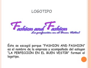 LOGOTIPO




Éste se escogió porque “FASHION AND FASHION”
es el nombre de la empresa y acompañado del eslogan
“LA PERFECCIÓN EN EL BUEN VESTIR” forman el
logotipo.
 