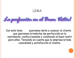 LEMA




Con este lema       queremos darle a conocer al cliente
      que queremos brindarles las perfección en la
 vestimenta, confeccionando y vendiendo el buen vestir
  para ellos. Teniendo en cuenta que la empresa brinda
           comodidad y satisfacción al cliente.
 