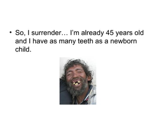 So, I surrender… I’m already 45 years old and I have as many teeth as a newborn child. 