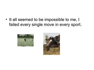 It all seemed to be impossible to me, I failed every single move in every sport. 