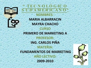 “ TECNOLÓGICO SUDAMERICANO ” NOMBRES:  MARIA ALBARRACIN MAYRA CHACHO CURSO PRIMERO DE MARKETING A PROFESOR: ING. CARLOS PIÑA MATERIA: FUNDAMENTOS DE MARKETING AÑO LECTIVO: 2009-2010   