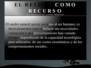 EL RELIEVE COMO RECURSO UN TRABAJO DE DANIEL MORGAZ El medio natural aporta recur sos al ser humano, es decir,elementos para sa tisfacer sus necesidades. Su valoracion y su a provechamiento han variado con el tiempo , dependiend o de la capacidad tecnológica para utilizarlos, de sus costes económicos y de los comportamientos sociales.
