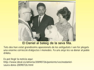 El Daniel al bateig de la seva filla.
Tots dos han estat grandíssims apassionats de les antiguitats i van fer plegats
una enorme col·lecció d’objectes i monedes. Fa uns anys les va donar al poble
d’Adra.

Es pot llegir la notícia aquí:
http://www.ideal.es/almeria/20090726/poniente/vecinodaniel-
saura-dona-20090726.html
 