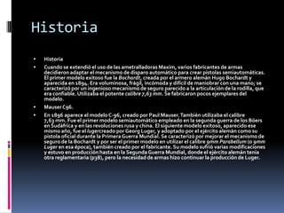 HistoriaHistoriaCuando se extendió el uso de las ametralladoras Maxim, varios fabricantes de armas decidieron adaptar el mecanismo de disparo automático para crear pistolas semiautomáticas. El primer modelo exitoso fue la Bochardt, creada por el armero alemán Hugo Bochardt y aparecida en 1894. Era voluminosa, frágil, incómoda y difícil de maniobrar con una mano; se caracterizó por un ingenioso mecanismo de seguro parecido a la articulación de la rodilla, que era confiable. Utilizaba el potente calibre 7,63 mm. Se fabricaron pocos ejemplares del modelo.Mauser C96.En 1896 aparece el modelo C-96, creado por Paul Mauser. También utilizaba el calibre 7,63 mm. Fue el primer modelo semiautomático empleado en la segunda guerra de los Bóers en Sudáfrica y en las revoluciones rusa y china. El siguiente modelo exitoso, aparecido ese mismo año, fue el lugercreado por Georg Luger, y adoptado por el ejército alemán como su pistola oficial durante la Primera Guerra Mundial. Se caracterizó por mejorar el mecanismo de seguro de la Bochardt y por ser el primer modelo en utilizar el calibre 9mm Parabellum (o 9mm Luger en esa época), también creado por el fabricante. Su modelo sufrió varias modificaciones y estuvo en producción hasta en la Segunda Guerra Mundial, donde el ejército alemán tenía otra reglamentaria (p38), pero la necesidad de armas hizo continuar la producción de Luger.