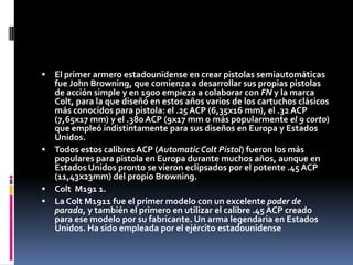 El primer armero estadounidense en crear pistolas semiautomáticas fue John Browning, que comienza a desarrollar sus propias pistolas de acción simple y en 1900 empieza a colaborar con FN y la marca Colt, para la que diseñó en estos años varios de los cartuchos clásicos más conocidos para pistola: el .25 ACP (6,35x16 mm), el .32 ACP (7,65x17 mm) y el .380 ACP (9x17 mm o más popularmente el 9 corto) que empleó indistintamente para sus diseños en Europa y Estados Unidos.Todos estos calibres ACP (Automatic Colt Pistol) fueron los más populares para pistola en Europa durante muchos años, aunque en Estados Unidos pronto se vieron eclipsados por el potente .45 ACP (11,43x23mm) del propio Browning.Colt  M191 1.La Colt M1911 fue el primer modelo con un excelente poder de parada, y también el primero en utilizar el calibre .45 ACP creado para ese modelo por su fabricante. Un arma legendaria en Estados Unidos. Ha sido empleada por el ejército estadounidense 