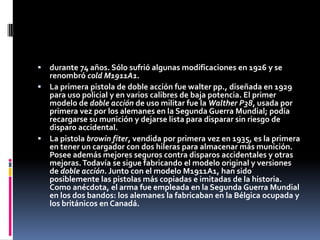 durante 74 años. Sólo sufrió algunas modificaciones en 1926 y se renombró cold M1911A1.La primera pistola de doble acción fue walter pp., diseñada en 1929 para uso policial y en varios calibres de baja potencia. El primer modelo de doble acción de uso militar fue la Walther P38, usada por primera vez por los alemanes en la Segunda Guerra Mundial; podía recargarse su munición y dejarse lista para disparar sin riesgo de disparo accidental.La pistola browin fiter, vendida por primera vez en 1935, es la primera en tener un cargador con dos hileras para almacenar más munición. Posee además mejores seguros contra disparos accidentales y otras mejoras. Todavía se sigue fabricando el modelo original y versiones de doble acción. Junto con el modelo M1911A1, han sido posiblemente las pistolas más copiadas e imitadas de la historia. Como anécdota, el arma fue empleada en la Segunda Guerra Mundial en los dos bandos: los alemanes la fabricaban en la Bélgica ocupada y los británicos en Canadá.