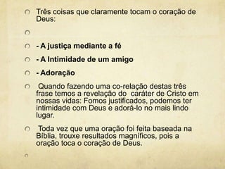 Três coisas que claramente tocam o coração de Deus:  - A justiça mediante a fé- A Intimidade de um amigo- Adoração Quando fazendo uma co-relação destas três frase temos a revelação do  caráter de Cristo em nossas vidas: Fomos justificados, podemos ter intimidade com Deus e adorá-lo no mais lindo lugar.  Toda vez que uma oração foi feita baseada na Bíblia, trouxe resultados magníficos, pois a oração toca o coração de Deus.  