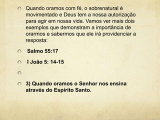 Quando oramos com fé, o sobrenatural é movimentado e Deus tem a nossa autorização para agir em nossa vida. Vamos ver mais dois exemplos que demonstram a importância de orarmos e sabermos que ele irá providenciar a resposta:  Salmo 55:17 I João 5: 14-15 3) Quando oramos o Senhor nos ensina através do Espírito Santo.