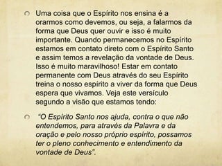 Uma coisa que o Espírito nos ensina é a orarmos como devemos, ou seja, a falarmos da forma que Deus quer ouvir e isso é muito importante. Quando permanecemos no Espírito estamos em contato direto com o Espírito Santo e assim temos a revelação da vontade de Deus. Isso é muito maravilhoso! Estar em contato permanente com Deus através do seu Espírito treina o nosso espírito a viver da forma que Deus espera que vivamos. Veja este versículo segundo a visão que estamos tendo:  “O Espírito Santo nos ajuda, contra o que não entendemos, para através da Palavra e da oração e pelo nosso próprio espírito, possamos ter o pleno conhecimento e entendimento da vontade de Deus”.