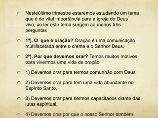 Nesteúltimo trimestre estaremos estudando um tema que é de vital importância para a igreja do Deus vivo, ao ler este tema surgem ao menos três perguntas1º). O  que é oração? Oração é uma comunicação multifacetada entre o crente e o Senhor Deus. 2º). Por que devemos orar? Temos muitos motivos para vivermos uma vida de oração1) Devemos orar para termos comunhão com Deus2) Devemos orar para tem uma vida abundante no Espírito Santo,3) Devemos orar para sermos capacitados diante das lutas espiritual,4) Devemos orar por que o nosso Senhor também orou.    