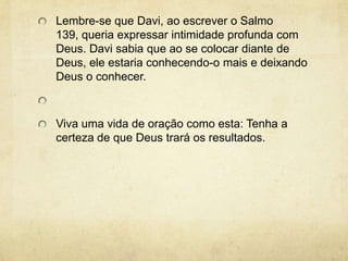 Lembre-se que Davi, ao escrever o Salmo 139, queria expressar intimidade profunda com Deus. Davi sabia que ao se colocar diante de Deus, ele estaria conhecendo-o mais e deixando Deus o conhecer.  Viva uma vida de oração como esta: Tenha a certeza de que Deus trará os resultados.