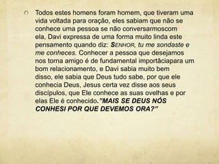 Todos estes homens foram homem, que tiveram uma vida voltada para oração, eles sabiam que não se conhece uma pessoa se não conversarmoscom ela, Davi expressa de uma forma muito linda este  pensamento quando diz: Senhor, tu me sondaste e me conheces. Conhecer a pessoa que desejamos nos torna amigo é de fundamental importâciapara um bom relacionamento, e Davi sabia muito bem disso, ele sabia que Deus tudo sabe, por que ele conhecia Deus, Jesus certa vez disse aos seus discípulos, que Ele conhece as suas ovelhas e por elas Ele é conhecido.”MAIS SE DEUS NÓS CONHESI POR QUE DEVEMOS ORA?” 
