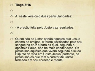 Tiago 5:16 A  neste versículo duas particularidades:  - A oração feita pelo Justo traz resultados.  Quem são os justos senão aqueles que Jesus chama de amigos, e foram justificados pelo seu sangue na cruz e para os qual, segundo o apóstolo Paulo, não há mais condenação. Os justos são aqueles que vivem segundo a lei do Espírito de vida em Cristo Jesus, portanto, os justos são os que têm o caráter de Cristo formado em seu coração e mente. 
