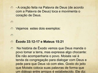 - A oração feita na Palavra de Deus (de acordo com a Palavra de Deus) toca e movimenta o coração de Deus.  Vejamos  estes dois exemplos:  Êxodo 33:12-17 e Mateus 15:21 Na história de Êxodo vemos que Deus manda o povo tomar a terra, mas expressa algo chocante: Ele não acompanharia o povo. Moisés vai à tenda da congregação para dialogar com Deus e pede para que Deus vá com eles. Gosto do jeito que Moisés coloca suas palavras de forma que um diálogo entre amigos é estabelecido. Ele diz: se o Senhor não for, eu não vou! 