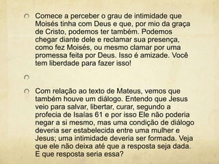 Comece a perceber o grau de intimidade que Moisés tinha com Deus e que, por mio da graça de Cristo, podemos ter também. Podemos chegar diante dele e reclamar sua presença, como fez Moisés, ou mesmo clamar por uma promessa feita por Deus. Isso é amizade. Você tem liberdade para fazer isso!  Com relação ao texto de Mateus, vemos que também houve um diálogo. Entendo que Jesus veio para salvar, libertar, curar, segundo a profecia de Isaías 61 e por isso Ele não poderia negar a si mesmo, mas uma condição de diálogo deveria ser estabelecida entre uma mulher e Jesus; uma intimidade deveria ser formada. Veja que ele não deixa até que a resposta seja dada. E que resposta seria essa? 