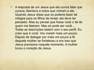 A resposta de um Jesus que ela ouvira falar que curava, libertava a todos que vinham a ele. Quando Jesus disse que só poderia fazer tal milagre para os filhos de Israel, ela deve ter pensado: Mas eu pensei que fosse você o tal de quem me falaram. Mas só pode ser você... Todas as descrições batem com o seu perfil. Eu creio que é você. Vou insistir mais um pouco. Depois de dialogar por mais um pouco a fé daquela mulher se fortaleceu e era isso que Jesus precisava naquele momento. A mulher tocou o coração de Jesus. 