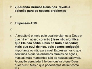 2) Quando Oramos Deus nos  revela a solução para os nossos problemas Filipenses 4:19  A oração é o meio pelo qual revelamos a Deus o que há em nosso coração ( isso não significa que Ele não saiba, Deus de tudo é sabedor; mais que ouvi de nos, pois somos amigos)é importante ou não para nós! Expressamos o que sentimos o que valorizamos através de ações, mas as mais marcantes são as nossas palavras. A oração agregada à fé demonstra o que Deus quer ouvir. Mas o que poderíamos definir como fé? 