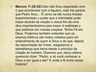 Marcos 11:20-22Cristo não ficou espantado com o que acontecera com a figueira, mas me parece que Pedro ficou... É como se ele nunca tivesse experimentado o poder que a intimidade pode trazer através da oração e Jesus lhe dá uma dica importantíssima para trazer á realidade o que pedimos em nossas orações: Tenha Fé em Deus. Podemos também entender que os ensinos bíblicos são todos voltados para um entendimento de quem é Deus e de que, depois da ressurreição de Cristo, resgatamos a semelhança que havia desde o princípio da criação do homem. Dizemos que Jesus estava querendo dizer: “Pedro, é só você conhecer a Deus e ser igual a ele!” E onde a fé entre nessa história? 