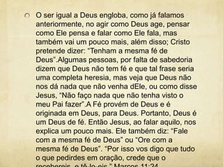 O ser igual a Deus engloba, como já falamos anteriormente, no agir como Deus age, pensar como Ele pensa e falar como Ele fala, mas também vai um pouco mais, além disso; Cristo pretende dizer: “Tenham a mesma fé de Deus”.Algumas pessoas, por falta de sabedoria dizem que Deus não tem fé e que tal frase seria uma completa heresia, mas veja que Deus não nos dá nada que não venha dEle, ou como disse Jesus, “Não faço nada que não tenha visto o meu Pai fazer”.A Fé provém de Deus e é originada em Deus, para Deus. Portanto, Deus é um Deus de fé. Então Jesus, ao falar aquilo, nos explica um pouco mais. Ele também diz: “Fale com a mesma fé de Deus” ou “Ore com a mesma fé de Deus”. “Por isso vos digo que tudo o que pedirdes em oração, crede que o recebereis, e tê-lo-eis.” Marcos 11:24
