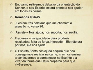 Enquanto estivermos debaixo da orientação do Senhor, o seu Espírito estará pronto a nos ajudar em todas as coisas. Romanos 8.26-27 Existem três palavras que me chamam a atenção no verso 26:  Assiste – Nos ajuda, nos suporta, nos auxilia. Fraqueza – Incapacidade para produzir resultados; falta de força.Intercede – Ele não ora por nós, ele nos ajuda. O Espírito Santo nos ajuda naquilo que não conseguimos realizar na carne, mas nos ensina a continuarmos a permanecer no Espírito e a viver da forma que Deus preparou para que vivêssemos. 