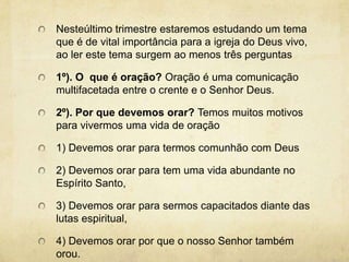 Nesteúltimo trimestre estaremos estudando um tema que é de vital importância para a igreja do Deus vivo, ao ler este tema surgem ao menos três perguntas1º). O  que é oração? Oração é uma comunicação multifacetada entre o crente e o Senhor Deus. 2º). Por que devemos orar? Temos muitos motivos para vivermos uma vida de oração1) Devemos orar para termos comunhão com Deus2) Devemos orar para tem uma vida abundante no Espírito Santo,3) Devemos orar para sermos capacitados diante das lutas espiritual,4) Devemos orar por que o nosso Senhor também orou.    