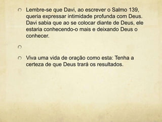Lembre-se que Davi, ao escrever o Salmo 139, queria expressar intimidade profunda com Deus. Davi sabia que ao se colocar diante de Deus, ele estaria conhecendo-o mais e deixando Deus o conhecer.  Viva uma vida de oração como esta: Tenha a certeza de que Deus trará os resultados.