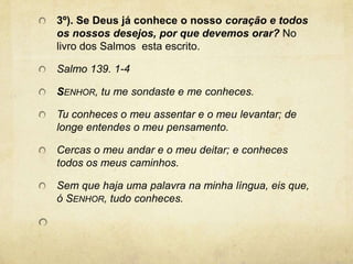 3º). Se Deus já conhece o nosso coração e todos os nossos desejos, por que devemos orar? No livro dos Salmos  esta escrito.  Salmo 139. 1-4Senhor, tu me sondaste e me conheces.Tu conheces o meu assentar e o meu levantar; de longe entendes o meu pensamento.Cercas o meu andar e o meu deitar; e conheces todos os meus caminhos.Sem que haja uma palavra na minha língua, eis que, ó Senhor, tudo conheces. 