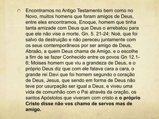 Encontramos no Antigo Testamento bem como no Novo, muitos homens que foram amigos de Deus, entre eles encontramos, Enoque, homem que tinha tanta amizade com Deus que Deus o arrebatou para que ele não vise a morte, Gn. 5. 21-24; Noé, que foi salvo da destruição e não pereceu juntamente com os seus contemporâneos por ser amigo de Deus, Abraão, a quem Deus chama de Amigo, e o escolhe a fim de se fazer Conhecido entre os povos Gn 12.1-6; Moises homem que viu a grandeza de Deus, e o próprio Deus diz que com ele falava cara a cara, o grande rei Davi que foi homem segundo o coração de Deus, Jesus, que sendo em forma de Deus não teve por usurpação ser igual a Deus, e viveu uma vida de comunhão com o Pai através da oração, os santos Apóstolos que viveram com cristo e o próprio Cristo disse não vos chamo de servos mas de amigo.