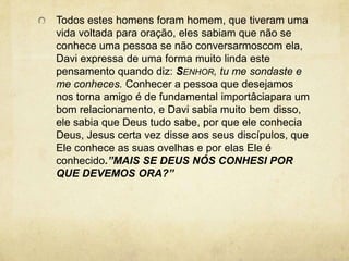 Todos estes homens foram homem, que tiveram uma vida voltada para oração, eles sabiam que não se conhece uma pessoa se não conversarmoscom ela, Davi expressa de uma forma muito linda este  pensamento quando diz: Senhor, tu me sondaste e me conheces. Conhecer a pessoa que desejamos nos torna amigo é de fundamental importâciapara um bom relacionamento, e Davi sabia muito bem disso, ele sabia que Deus tudo sabe, por que ele conhecia Deus, Jesus certa vez disse aos seus discípulos, que Ele conhece as suas ovelhas e por elas Ele é conhecido.”MAIS SE DEUS NÓS CONHESI POR QUE DEVEMOS ORA?” 