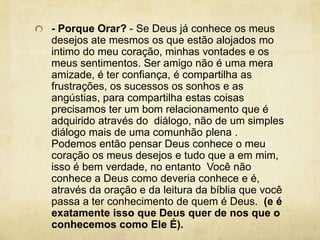 - Porque Orar? - Se Deus já conhece os meus desejos ate mesmos os que estão alojados mo intimo do meu coração, minhas vontades e os meus sentimentos. Ser amigo não é uma mera amizade, é ter confiança, é compartilha as frustrações, os sucessos os sonhos e as angústias, para compartilha estas coisas precisamos ter um bom relacionamento que é adquirido através do  diálogo, não de um simples diálogo mais de uma comunhão plena . Podemos então pensar Deus conhece o meu coração os meus desejos e tudo que a em mim, isso é bem verdade, no entanto  Você não conhece a Deus como deveria conhece e é, através da oração e da leitura da bíblia que você passa a ter conhecimento de quem é Deus.  (e é exatamente isso que Deus quer de nos que o conhecemos como Ele É).